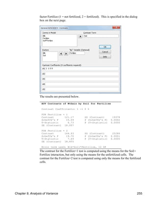 AOV Contrasts of WtGain by Soil for Fertilize
Contrast Coefficients: 1 -1 0 0
FOR Fertilize = 1
Contrast 121.17 SS (Contrast) 19378
Scheffe's F 15.09 P (Scheffe's F) 0.0002
T-Statistic 6.73 P (T-Statistic) 0.0000
SE (Contrast) 18.007
FOR Fertilize = 2
Contrast 144.93 SS (Contrast) 25286
Scheffe's F 19.70 P (Scheffe's F) 0.0001
T-Statistic 7.69 P (T-Statistic) 0.0000
SE (Contrast) 18.855
Error term used: Blk*Soil*Fertilize, 12 DF
factor Fertilize (1 = not fertilized, 2 = fertilized). This is specified in the dialog
box on the next page.
The results are presented below.
The contrast for the Fertilize=1 test is computed using the means for the Soil(
Fertilize interaction, but only using the means for the unfertilized cells. The
contrast for the Fertilize=2 test is computed using only the means for the fertilized
cells.
Chapter 9, Analysis of Variance 255
 