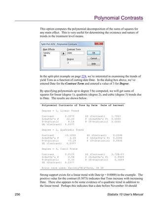 Polynomial Contrasts of Tons by Date Date of harvest
Degree = 1, Linear Trend
Contrast 0.3073 SS (Contrast) 1.7003
Scheffe's F 22.20 P (Scheffe's F) 0.0000
T-Statistic 8.16 P (T-Statistic) 0.0000
SE (Contrast) 0.0377
Degree = 2, Quadradic Trend
Contrast -0.1200 SS (Contrast) 0.2594
Scheffe's F 3.39 P (Scheffe's F) 0.0284
T-Statistic -3.19 P (T-Statistic) 0.0030
SE (Contrast) 0.0377
Degree = 3, Cubic Trend
Contrast 0.0123 SS (Contrast) 2.72E-03
Scheffe's F 0.04 P (Scheffe's F) 0.9909
T-Statistic 0.33 P (T-Statistic) 0.7459
SE (Contrast) 0.0377
Error term used: Variety*Blk*Date, 36 DF
Polynomial Contrasts
This option computes the polynomial decomposition of the sums of squares for
any main effect. This is very useful for determining the existence and nature of
trends in the treatment level means.
In the split-plot example on page 224, we’re interested in examining the trends of
yield Tons as a function of cutting date Date. In the dialog box above, we’ve
entered Date for the Contrast Term and entered a value of 3 for Degree.
By specifying polynomials up to degree 3 be computed, we will get sums of
squares for linear (degree 1), quadratic (degree 2), and cubic (degree 3) trends due
to Date. The results are shown below.
Strong support exists for a linear trend with Date (p = 0.0000) in the example. The
positive value for the contrast (0.3073) indicates that Tons increase with increasing
Date. There also appears to be some evidence of a quadratic trend in addition to
the linear trend. Perhaps this indicates that a date before November 10 should
256 Statistix 10 User’s Manual
 