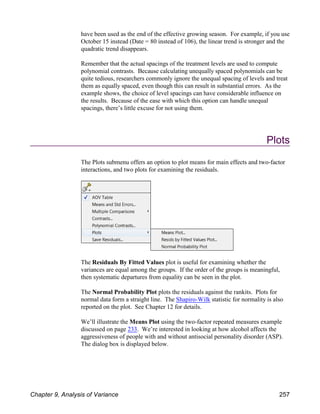 have been used as the end of the effective growing season. For example, if you use
October 15 instead (Date = 80 instead of 106), the linear trend is stronger and the
quadratic trend disappears.
Remember that the actual spacings of the treatment levels are used to compute
polynomial contrasts. Because calculating unequally spaced polynomials can be
quite tedious, researchers commonly ignore the unequal spacing of levels and treat
them as equally spaced, even though this can result in substantial errors. As the
example shows, the choice of level spacings can have considerable influence on
the results. Because of the ease with which this option can handle unequal
spacings, there’s little excuse for not using them.
Plots
The Plots submenu offers an option to plot means for main effects and two-factor
interactions, and two plots for examining the residuals.
The Residuals By Fitted Values plot is useful for examining whether the
variances are equal among the groups. If the order of the groups is meaningful,
then systematic departures from equality can be seen in the plot.
The Normal Probability Plot plots the residuals against the rankits. Plots for
normal data form a straight line. The Shapiro-Wilk statistic for normality is also
reported on the plot. See Chapter 12 for details.
We’ll illustrate the Means Plot using the two-factor repeated measures example
discussed on page 233. We’re interested in looking at how alcohol affects the
aggressiveness of people with and without antisocial personality disorder (ASP).
The dialog box is displayed below.
Chapter 9, Analysis of Variance 257
 