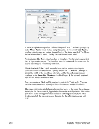 A mean plot plots the dependent variable along the Y axis. The factor you specify
in the Means Factor box is plotted along the X axis. If you specify a By Factor,
one line-plot of means are plotted for each level of the factor specified. The Means
Factor is limited to 30 levels. The By Factor is limited to six levels.
Next select the Plot Type, either bar chart or line chart. The bar chart uses vertical
bars to represent the means. The line chart uses circles to mark the means, and the
circles are connected sequentially with lines.
Check the Plot C.I. Bars check box to include vertical bars representing the
confidence intervals of the means. Specify a value for C.I. Percent Coverage to
control the width of the confidence intervals. Unlike the confidence intervals
produced by the Error Bar Chart described in Chapter 4, the intervals produced
here use the pooled estimate of error.
You can enter Low, High, and Step values to control the Y axis scale. You can
use this feature to create a meaningful interval width and interval boundaries.
The means plot for the alcohol example specified above is shown on the next page.
Recall that the F test for the P_Type(Drink interaction was significant. The means
plot shows that while aggressiveness increases for both personality types while
drinking alcohol, the increase is more dramatic for the subjects diagnosed with
ASP.
258 Statistix 10 User’s Manual
 