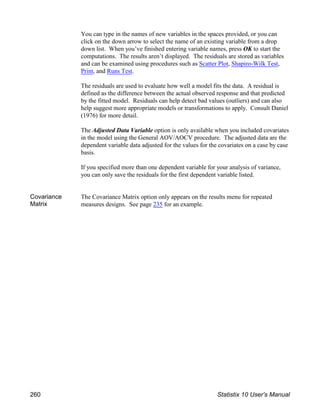 You can type in the names of new variables in the spaces provided, or you can
click on the down arrow to select the name of an existing variable from a drop
down list. When you’ve finished entering variable names, press OK to start the
computations. The results aren’t displayed. The residuals are stored as variables
and can be examined using procedures such as Scatter Plot, Shapiro-Wilk Test,
Print, and Runs Test.
The residuals are used to evaluate how well a model fits the data. A residual is
defined as the difference between the actual observed response and that predicted
by the fitted model. Residuals can help detect bad values (outliers) and can also
help suggest more appropriate models or transformations to apply. Consult Daniel
(1976) for more detail.
The Adjusted Data Variable option is only available when you included covariates
in the model using the General AOV/AOCV procedure. The adjusted data are the
dependent variable data adjusted for the values for the covariates on a case by case
basis.
If you specified more than one dependent variable for your analysis of variance,
you can only save the residuals for the first dependent variable listed.
Covariance
Matrix
The Covariance Matrix option only appears on the results menu for repeated
measures designs. See page 235 for an example.
260 Statistix 10 User’s Manual
 