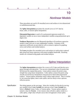 C H A P T E R
10
Nonlinear Models
These procedures are used to fit smoothed curves and surfaces to two-dimensional
or multidimensional data.
The Spline Interpolation procedure fits smooth curves to X-Y data by
linear, cubic, or tension spline interpolation.
Polynomial Regression is used to fit a polynomial regression model of a
dependent variable on one or more independent variables using polynomials up to
degree nine.
Nonlinear Regression uses the Marquardt algorithm to fit nonlinear regression
models to data with one or more independent variables. Estimates of the
regression coefficients are provided as well as extensive options for graphing
curves and surfaces and residual analysis.
The Loess procedure fits smoothed curves and surfaces to multivariate scattered
data using local linear regression with nearest neighbor bandwidth. Resulting
models are evaluated using graphs and residual analysis.
Spline Interpolation
The Spline Interpolation procedure fits a curve to X-Y data such that the curve
passes through each data point. You can save interpolated values for points that
fall between the original data points. Linear splines connect the points using
straight lines using linear interpolation. Cubic splines connect the points using
smooth curved lines by interpolation using piecewise third-order polynomials
(cubics). Tension splines interpolate using a spline under tension. They’re similar
to, but somewhat tighter, than a cubic spline, and less likely to have spurious
inflection points.
Specification The dialog appears on the next page. Select the variables for the plot by moving
one variable to the X Axis Variable box and one to the Y Axis Variable box.
Select a Method: Linear, Cubic, or Tension spline. Tension splines require a
numeric value for Tension. A low tension value will plot a spline similar to a
cubic spline, a high value will plot curves that will approach a linear spline.
Chapter 10, Nonlinear Models 261
 