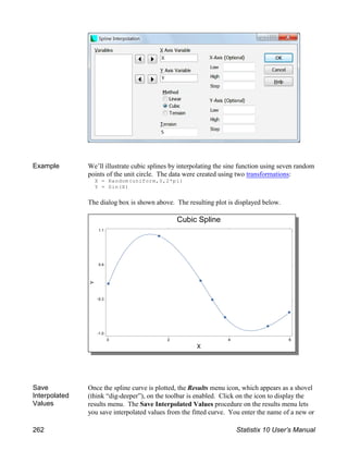 Example We’ll illustrate cubic splines by interpolating the sine function using seven random
points of the unit circle. The data were created using two transformations:
X = Random(uniform,0,2*pi)
Y = Sin(X)
The dialog box is shown above. The resulting plot is displayed below.
Save
Interpolated
Values
Once the spline curve is plotted, the Results menu icon, which appears as a shovel
(think “dig-deeper”), on the toolbar is enabled. Click on the icon to display the
results menu. The Save Interpolated Values procedure on the results menu lets
you save interpolated values from the fitted curve. You enter the name of a new or
262 Statistix 10 User’s Manual
 