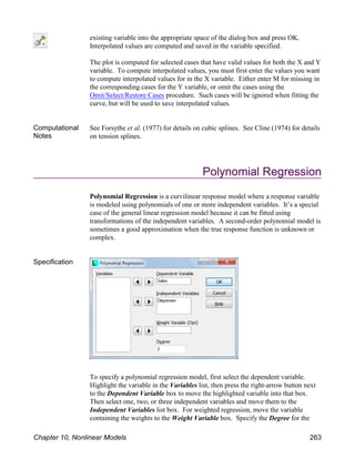 existing variable into the appropriate space of the dialog box and press OK.
Interpolated values are computed and saved in the variable specified.
The plot is computed for selected cases that have valid values for both the X and Y
variable. To compute interpolated values, you must first enter the values you want
to compute interpolated values for in the X variable. Either enter M for missing in
the corresponding cases for the Y variable, or omit the cases using the
Omit/Select/Restore Cases procedure. Such cases will be ignored when fitting the
curve, but will be used to save interpolated values.
Computational
Notes
See Forsythe et al. (1977) for details on cubic splines. See Cline (1974) for details
on tension splines.
Polynomial Regression
Polynomial Regression is a curvilinear response model where a response variable
is modeled using polynomials of one or more independent variables. It’s a special
case of the general linear regression model because it can be fitted using
transformations of the independent variables. A second-order polynomial model is
sometimes a good approximation when the true response function is unknown or
complex.
Specification
To specify a polynomial regression model, first select the dependent variable.
Highlight the variable in the Variables list, then press the right-arrow button next
to the Dependent Variable box to move the highlighted variable into that box.
Then select one, two, or three independent variables and move them to the
Independent Variables list box. For weighted regression, move the variable
containing the weights to the Weight Variable box. Specify the Degree for the
Chapter 10, Nonlinear Models 263
 