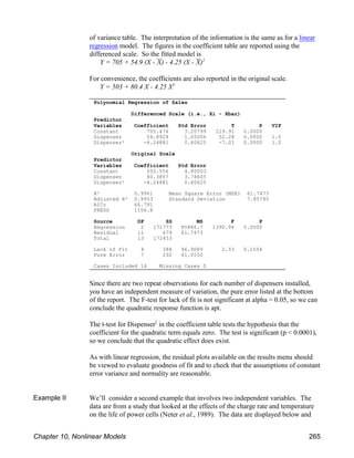 Polynomial Regression of Sales
Differenced Scale (i.e., Xi - Xbar)
Predictor
Variables Coefficient Std Error T P VIF
Constant 705.474 3.20799 219.91 0.0000
Dispenser 54.8929 1.05006 52.28 0.0000 1.0
Dispenser² -4.24881 0.60625 -7.01 0.0000 1.0
Original Scale
Predictor
Variables Coefficient Std Error
Constant 502.556 4.85003
Dispenser 80.3857 3.78605
Dispenser² -4.24881 0.60625
R² 0.9961 Mean Square Error (MSE) 61.7473
Adjusted R² 0.9953 Standard Deviation 7.85795
AICc 66.791
PRESS 1106.8
Source DF SS MS F P
Regression 2 171773 85886.7 1390.94 0.0000
Residual 11 679 61.7473
Total 13 172453
Lack of Fit 4 388 96.9089 2.33 0.1554
Pure Error 7 292 41.6550
Cases Included 14 Missing Cases 0
of variance table. The interpretation of the information is the same as for a linear
regression model. The figures in the coefficient table are reported using the
differenced scale. So the fitted model is
Y = 705 + 54.9 (X - &
X) - 4.25 (X - &
X)2
For convenience, the coefficients are also reported in the original scale.
Y = 503 + 80.4 X - 4.25 X2
Since there are two repeat observations for each number of dispensers installed,
you have an independent measure of variation, the pure error listed at the bottom
of the report. The F-test for lack of fit is not significant at alpha = 0.05, so we can
conclude the quadratic response function is apt.
The t-test for Dispenser in the coefficient table tests the hypothesis that the
2
coefficient for the quadratic term equals zero. The test is significant (p < 0.0001),
so we conclude that the quadratic effect does exist.
As with linear regression, the residual plots available on the results menu should
be viewed to evaluate goodness of fit and to check that the assumptions of constant
error variance and normality are reasonable.
Example II We’ll consider a second example that involves two independent variables. The
data are from a study that looked at the effects of the charge rate and temperature
on the life of power cells (Neter et al., 1989). The data are displayed below and
Chapter 10, Nonlinear Models 265
 