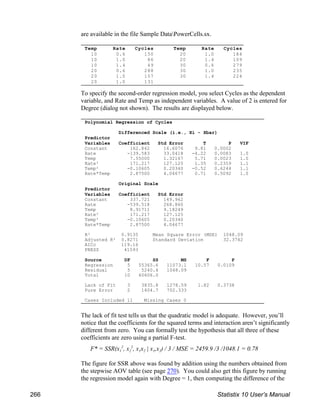 Temp Rate Cycles
10 0.6 150
10 1.0 86
10 1.4 49
20 0.6 288
20 1.0 157
20 1.0 131
Temp Rate Cycles
20 1.0 184
20 1.4 109
30 0.6 279
30 1.0 235
30 1.4 224
Polynomial Regression of Cycles
Differenced Scale (i.e., Xi - Xbar)
Predictor
Variables Coefficient Std Error T P VIF
Constant 162.842 16.6076 9.81 0.0002
Rate -139.583 33.0418 -4.22 0.0083 1.0
Temp 7.55000 1.32167 5.71 0.0023 1.0
Rate² 171.217 127.125 1.35 0.2359 1.1
Temp² -0.10605 0.20340 -0.52 0.6244 1.1
Rate*Temp 2.87500 4.04677 0.71 0.5092 1.0
Original Scale
Predictor
Variables Coefficient Std Error
Constant 337.721 149.962
Rate -539.518 268.860
Temp 8.91711 9.18249
Rate² 171.217 127.125
Temp² -0.10605 0.20340
Rate*Temp 2.87500 4.04677
R² 0.9135 Mean Square Error (MSE) 1048.09
Adjusted R² 0.8271 Standard Deviation 32.3742
AICc 119.16
PRESS 41593
Source DF SS MS F P
Regression 5 55365.6 11073.1 10.57 0.0109
Residual 5 5240.4 1048.09
Total 10 60606.0
Lack of Fit 3 3835.8 1278.59 1.82 0.3738
Pure Error 2 1404.7 702.333
Cases Included 11 Missing Cases 0
are available in the file Sample DataPowerCells.sx.
To specify the second-order regression model, you select Cycles as the dependent
variable, and Rate and Temp as independent variables. A value of 2 is entered for
Degree (dialog not shown). The results are displayed below.
The lack of fit test tells us that the quadratic model is adequate. However, you’ll
notice that the coefficients for the squared terms and interaction aren’t significantly
different from zero. You can formally test the hypothesis that all three of these
coefficients are zero using a partial F-test.
1 2 1 2 1 2
F* = SSR(x , x , x x | x ,x ) / 3 / MSE = 2459.9 /3 /1048.1 = 0.78
2 2
The figure for SSR above was found by addition using the numbers obtained from
the stepwise AOV table (see page 270). You could also get this figure by running
the regression model again with Degree = 1, then computing the difference of the
266 Statistix 10 User’s Manual
 