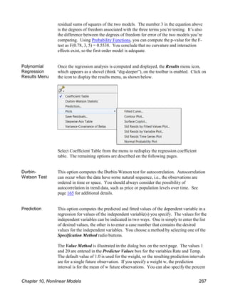 residual sums of squares of the two models. The number 3 in the equation above
is the degrees of freedom associated with the three terms you’re testing. It’s also
the difference between the degrees of freedom for error of the two models you’re
comparing. Using Probability Functions, you can compute the p-value for the F-
test as F(0.78, 3, 5) = 0.5538. You conclude that no curvature and interaction
effects exist, so the first-order model is adequate.
Polynomial
Regression
Results Menu
Once the regression analysis is computed and displayed, the Results menu icon,
which appears as a shovel (think “dig-deeper”), on the toolbar is enabled. Click on
the icon to display the results menu, as shown below.
Select Coefficient Table from the menu to redisplay the regression coefficient
table. The remaining options are described on the following pages.
Durbin-
Watson Test
This option computes the Durbin-Watson test for autocorrelation. Autocorrelation
can occur when the data have some natural sequence, i.e., the observations are
ordered in time or space. You should always consider the possibility of
autocorrelation in trend data, such as price or population levels over time. See
page 165 for additional details.
Prediction This option computes the predicted and fitted values of the dependent variable in a
regression for values of the independent variable(s) you specify. The values for the
independent variables can be indicated in two ways. One is simply to enter the list
of desired values, the other is to enter a case number that contains the desired
values for the independent variables. You choose a method by selecting one of the
Specification Method radio buttons.
The Value Method is illustrated in the dialog box on the next page. The values 1
and 20 are entered in the Predictor Values box for the variables Rate and Temp.
The default value of 1.0 is used for the weight, so the resulting prediction intervals
are for a single future observation. If you specify a weight w, the prediction
interval is for the mean of w future observations. You can also specify the percent
Chapter 10, Nonlinear Models 267
 
