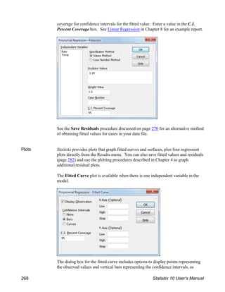 coverage for confidence intervals for the fitted value. Enter a value in the C.I.
Percent Coverage box. See Linear Regression in Chapter 8 for an example report.
See the Save Residuals procedure discussed on page 270 for an alternative method
of obtaining fitted values for cases in your data file.
Plots Statistix provides plots that graph fitted curves and surfaces, plus four regression
plots directly from the Results menu. You can also save fitted values and residuals
(page 282) and use the plotting procedures described in Chapter 4 to graph
additional residual plots.
The Fitted Curve plot is available when there is one independent variable in the
model.
The dialog box for the fitted curve includes options to display points representing
the observed values and vertical bars representing the confidence intervals, as
268 Statistix 10 User’s Manual
 