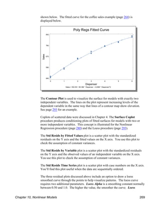 shown below. The fitted curve for the coffee sales example (page 264) is
displayed below.
The Contour Plot is used to visualize the surface for models with exactly two
independent variables. The lines on the plot represent increasing levels of the
dependent variable in the same way that lines of a contour map show elevation.
See page 293 for an example.
Coplots of scattered data were discussed in Chapter 4. The Surface Coplot
procedure produces conditioning plots of fitted surfaces for models with two or
more independent variables. This concept is illustrated for the Nonlinear
Regression procedure (page 280) and the Loess procedure (page 293).
The Std Resids by Fitted Values plot is a scatter plot with the standardized
residuals on the Y axis and the fitted values on the X axis. You use this plot to
check the assumption of constant variances.
The Std Resids by Variable plot is a scatter plot with the standardized residuals
on the Y axis and the observed values of an independent variable on the X axis.
You use this plot to check the assumption of constant variances.
The Std Resids Time Series plot is a scatter plot with case numbers on the X axis.
You’ll find this plot useful when the data are sequentially ordered.
The three residual plots discussed above include an option to draw a loess
smoothed curve through the points to help visualize patterns. The loess curve
requires two additional parameters. Loess Alpha is a smoothing constant normally
between 0.50 and 1.0. The higher the value, the smoother the curve. Loess
Chapter 10, Nonlinear Models 269
 