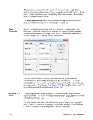 Degree is either Linear, suitable for nearly linear relationships, or Quadratic,
suitable for nonlinear relationships. We recommend you start with alpha = 1.0 and
degree = linear when looking at residual plots. The Loess procedure described on
page 283 offers additional options.
The Normal Probability Plot is used to create a rankit plot of the standardized
residuals to test the assumption of normality (see Chapter 12).
Save
Residuals
Statistix can do extensive residual analysis, which is very important for model
evaluation. Systematic patterns in the residuals can suggest transformations or
additional variables that would improve the model. Residuals are important for
“outlier” analysis and to identify unusual observations.
Enter the name of a new or existing variable in each box you want to save
computed values. Press the OK button to start the computations. The results
aren’t displayed. The residuals are stored as variables and can be examined using
procedures such as Print, Scatter Plot, Shapiro-Wilk Test, and Runs Test. Each of
the residual options is described in detail on page 169.
Stepwise AOV
Table
This option produces a stepwise analysis of variance table for the polynomial
regression model. The results for the power cell example (page 265) are presented
in the table on the next page.
The table lists the individual contribution to the sums of squares, the cumulative
sums of squares, cumulative mean squares, cumulative adjusted R , and Mallows’
2
p
C statistic (see Miscellaneous Regression Topics in Chapter 8).
270 Statistix 10 User’s Manual
 