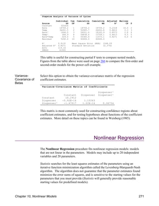 Stepwise Analysis of Variance of Cycles
Individual Cum Cumulative Cumulative Adjusted Mallows
Source SS DF SS MS R² CP P
Constant 325424
Rate 18704.2 1 18704.2 18704.2 0.2318 33.0 2
Temp 34201.5 2 52905.7 26452.8 0.8412 2.3 3
Rate² 1646.0 3 54551.6 18183.9 0.8573 2.8 4
Temp² 284.9 4 54836.6 13709.1 0.8413 4.5 5
Rate*Temp 529.0 5 55365.6 11073.1 0.8271 6.0 6
Residual 5240.4 10 60606.0 60606.0
R² 0.9135 Mean Square Error (MSE) 1048.09
Adjusted R² 0.8271 Standard Deviation 32.3742
AICc 119.16
PRESS 41593
Variance-Covariance Matrix of Coefficients
Dispenser²
Constant Dispenser Dispenser²
Constant 10.2912
Dispenser -5.92E-16 1.10263
Dispenser² -1.47017 1.02E-16 0.36754
This table is useful for constructing partial F tests to compare nested models.
Figures from the table above were used on page 266 to compare the first-order and
second-order models for the power cell example.
Variance-
Covariance of
Betas
Select this option to obtain the variance-covariance matrix of the regression
coefficient estimates.
This matrix is most commonly used for constructing confidence regions about
coefficient estimates, and for testing hypotheses about functions of the coefficient
estimates. More detail on these topics can be found in Weisberg (1985).
Nonlinear Regression
The Nonlinear Regression procedure fits nonlinear regression models: models
that are not linear in the parameters. Models may include up to 20 independent
variables and 20 parameters.
Statistix searches for the least squares estimates of the parameters using an
iterative function minimization algorithm called the Levenberg-Marquardt-Nash
algorithm. The algorithm does not guarantee that the parameter estimates found
minimize the error sums of squares, and is sensitive to the starting values for the
parameters that you must provide (Statistix will generally provide reasonable
starting values for predefined models).
Chapter 10, Nonlinear Models 271
 