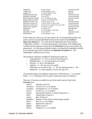 Logarithm Y=a+b(Ln(X) convex/concave
Logistic 3-P Y=a/(1+Exp(b-c(X)) sigmoid
Logistic 4-P Y=a+b/(1+Exp(c-d(X)) sigmoid
Modified Exponential Y=a(Exp(b/X) convex/concave
Modified Freundlich Y=a+b(X^c convex/concave
Monomolecular Growth Y=a((1-Exp(-b((X-c))) convex/concave
Morgan-Mercer-Flodin Y=(a(b+c(X^d)/(b+X^d) sigmoid
Rational Function 3-P Y=(a+b(X)/(1+c(X) convex/concave
Rational Function 4-P Y=(a+b(X)/(1+c(X+d(X^2) minima/maxima
Rational Function 5-P Y=(a+b(X+c(X^2)/(1+d(X+e(X^2) minima/maxima
Reciprocal Logarithm Y=1/(a+b(Ln(X)) convex/concave
Reciprocal Y=1/(a+b(X) yield-density
Richards Y=a/(1+Exp(b-c(X))^(1/d) sigmoid
Saturation Growth Y=a(X/(b+X) convex/concave
W eibull-type Y=a-b(Exp(-c(X^d) sigmoid
If the model you want to use isn’t provided in the list of predefined models, you
need to select User-specified Model and enter the model in the Nonlinear
Regression Model box. You enter only the right-hand side of the equation
(“Dependent Variable =” is assumed) using the actual names of the independent
variables and the parameter names from the Parameters list (you may rename the
parameters). As with using predefined models, you identify the dependent variable
by moving the name of the variable to the Dependent Variable box. The
Independent Variable box isn’t used.
The arithmetic operators available for defining the model are:
^ Exponentiation. A ^ B is A raised to the B-th power.
( Multiplication. A ( B is the product of A and B.
/ Division. A / B is A divided by B.
+ Addition. A + B is the sum of A and B.
! Subtraction or reversal of sign. A ! B is B subtracted from A. The
expression !A, unary negation, reverses the sign of A.
The usual precedence for algebraic expressions is followed (e.g., ^ is evaluated
before ( or /). Parentheses can be used to control the order of evaluation.
There are 13 functions available for use in the model and are listed in the
Functions box:
Abs(x) Absolute value of x.
Arcsin(x) Arcsine of x, x is in radians.
Arctan(x) Arctangent of x, x is in radians.
Cos(x) Cosine of x, x is in radians.
Exp(x) Exponential function; e raised to the power x.
Ln(x) Natural (base e) log of x.
Log(x) Base 10 log of x.
Round(x) Rounds x to the nearest whole integer number.
Sin(x) Sine of x, x is in radians.
Sqr(x) Squares the value of x.
Sqrt(x) Square root of x.
Tan(x) Tangent of x, x is in radians.
Chapter 10, Nonlinear Models 273
 