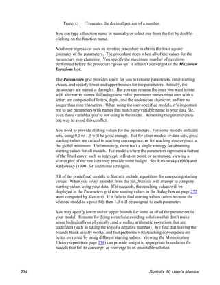 Trunc(x) Truncates the decimal portion of a number.
You can type a function name in manually or select one from the list by double-
clicking on the function name.
Nonlinear regression uses an iterative procedure to obtain the least square
estimates of the parameters. The procedure stops when all of the values for the
parameters stop changing. You specify the maximum number of iterations
performed before the procedure “gives up” if it hasn’t converged in the Maximum
Iterations box.
The Parameters grid provides space for you to rename parameters, enter starting
values, and specify lower and upper bounds for the parameters. Initially, the
parameters are named a through t. But you can rename the ones you want to use
with alternative names following these rules: parameter names must start with a
letter; are composed of letters, digits, and the underscore character; and are no
longer than nine characters. When using the user-specified models, it’s important
not to use parameters with names that match any variable name in your data file,
even those variables you’re not using in the model. Renaming the parameters is
one way to avoid this conflict.
You need to provide starting values for the parameters. For some models and data
sets, using 0.0 or 1.0 will be good enough. But for other models or data sets, good
starting values are critical to reaching convergence, or for reaching convergence at
the global minimum. Unfortunately, there isn’t a single strategy for obtaining
starting values for all models. For models where the parameters represent a feature
of the fitted curve, such as intercept, inflection point, or asymptote, viewing a
scatter plot of the raw data may provide some insight. See Ratkowsky (1983) and
Ratkowsky (1990) for additional strategies.
All of the predefined models in Statistix include algorithms for computing starting
values. When you select a model from the list, Statistix will attempt to compute
starting values using your data. If it succeeds, the resulting values will be
displayed in the Parameters grid (the starting values in the dialog box on page 272
were computed by Statistix). If it fails to find starting values (often because the
selected model is a poor fit), then 1.0 will be assigned to each parameter.
You may specify lower and/or upper bounds for some or all of the parameters in
your model. Reasons for doing so include avoiding solutions that don’t make
sense biologically or physically, and avoiding arithmetic operations that are
undefined (such as taking the log of a negative number). We find that leaving the
bounds blank usually works, and that problems with reaching convergence are
better corrected by using different starting values. Viewing the Minimization
History report (see page 278) can provide insight to appropriate boundaries for
models that fail to converge, or converge to an unsuitable solution.
274 Statistix 10 User’s Manual
 