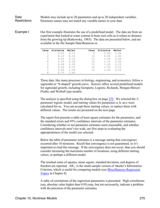Case Distance Water
1 0.05 0.13
2 0.15 0.13
3 0.25 0.19
4 0.35 0.34
5 0.45 0.53
6 0.55 0.71
7 0.65 1.06
8 0.75 1.60
Case Distance Water
9 0.85 1.64
10 0.95 1.83
11 1.05 2.09
12 1.15 2.05
13 1.25 2.13
14 1.35 2.12
15 1.45 2.09
Data
Restrictions
Models may include up to 20 parameters and up to 20 independent variables.
Parameter names may not match any variable names in your data.
Example I Our first example illustrates the use of a predefined model. The data are from an
experiment that looked at water content in bean root cells as it relates to distance
from the growing tip (Ratkowsky, 1983). The data are presented below, and are
available in the file Sample DataBeanroot.sx.
These data, like many processes in biology, engineering, and economics, follow a
sigmoidal or “S-shaped” growth curve. Statistix offers several predefined models
for sigmoidal growth, including Gompertz, Logistic, Richards, Morgan-Mercer-
Flodin, and Weibull type models.
The analysis is specified using the dialog box on page 272. We selected the 3-
parameter logistic model, and starting values for parameters a, b, an c were
calculated for us. You can accept these starting values, or replace them with
different values. The results are presented on the next page.
The report first presents a table of least square estimates for the parameters, and
the standard errors and 95% confidence intervals of the parameter estimates.
Considering whether or not parameter estimates seem reasonable, and whether
confidence intervals aren’t too wide, are first steps to evaluating the
appropriateness of the model you selected.
Below the table of parameter estimates is a message stating that convergence
occurred after 10 iterations. Recall that convergence is not guaranteed, so it’s
important to read this message. If the convergence does not occur, than you should
consider increasing the maximum number of iterations, using different starting
values, or perhaps a different model.
The residual sums of squares, mean square, standard deviation, and degrees of
C
freedom are reported. AIC is the small-sample version of Akaike’s Information
Criterion, which is useful for comparing models (see Miscellaneous Regression
Topics in Chapter 8).
A table of correlations of the regression parameters is presented. High correlations
(say, absolute value higher than 0.95) may, but not necessarily, indicate a problem
with the precision of the parameter estimates.
Chapter 10, Nonlinear Models 275
 