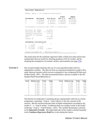 Nonlinear Regression
MODEL: Water = a/(1+Exp(b-c*Distance))
Lower Upper
Parameter Estimate Std Error 95% C.I. 95% C.I.
a 2.150890 0.041536 2.060391 2.241389
b 3.957322 0.261877 3.386740 4.527904
c 6.221857 0.446023 5.250057 7.193657
Convergence criterion met after 9 iterations.
Residual SS (SSE) 0.0621
Residual MS (MSE) 5.175E-03
Standard Deviation 0.0719
Degrees of Freedom 12
AICc -70.305
Pseudo R² 0.9935
Parameter Correlations
a b c
a 1.0000
b -0.4302 1.0000
c -0.5990 0.9530 1.0000
Cases Included 15 Missing Cases 0
Case Remaining Time Temp
1 0.980 0.10 100
2 0.983 0.20 100
3 0.955 0.30 100
4 0.979 0.40 100
5 0.993 0.50 100
6 0.626 0.05 200
7 0.544 0.10 200
8 0.455 0.15 200
Case Remaining Time Temp
9 0.225 0.20 200
10 0.167 0.25 200
11 0.566 0.02 300
12 0.317 0.04 300
13 0.034 0.06 300
14 0.016 0.08 300
15 0.066 0.10 300
The result menu for the nonlinear regression offers a fitted curve plot and several
residual plots that are useful for checking goodness of fit of a model, and for
checking the assumptions of constant variance and normality (see page 278).
Example II Our second example illustrates the use of a user-specified model with two
independent variables. The data are from an experiment designed to model a first-
order chemical reaction which converts compound A into compound B (Nash and
Walker-Smith, 1987). The data are presented below, and are available in the file
Sample DataChemicalReaction.sx.
The fraction of compound A remaining decays exponentially with time at a fixed
temperature: remaining = Exp(-k ( time) where k is the rate constant of the
reaction. But the reaction proceeds faster at higher temperatures according to the
model: k = a ( Exp(-b/ temp). Combining these two models results in the model:
remaining = Exp(-a ( Exp(-b/temp) ( time). The variable Remaining is selected
as the Dependent Variable. The right-hand side of this model is entered manually
in the Nonlinear Regression Model box in the dialog box below.
276 Statistix 10 User’s Manual
 