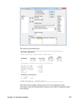 Nonlinear Regression
MODEL: Remaining = Exp(-a*Exp(-b/Temp)*Time)
Lower Upper
Parameter Estimate Std Error 95% C.I. 95% C.I.
a 813.8719 246.2400 281.9026 1345.841
b 961.0025 68.53386 812.9441 1109.061
Convergence criterion met after 18 iterations.
Residual SS (SSE) 0.0398
Residual MS (MSE) 3.062E-03
Standard Deviation 0.0553
Degrees of Freedom 13
AICc -80.795
Pseudo R² 0.9803
Parameter Correlations
a b
a 1.0000
b 0.9812 1.0000
Cases Included 15 Missing Cases 0
The results are presented below.
Note that for this example, starting values of 1.0 were adequate to reach
convergence when the final parameter estimates were orders of magnitude larger
(814 and 961).
Chapter 10, Nonlinear Models 277
 