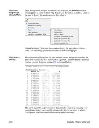 MODEL: Remaining = Exp(-a*Exp(-b/Temp)*Time)
Minimization History
Error SS a b
0 4.386205 1.000000 1.000000
1 3.970853 1.964669 26.99106
2 3.258909 4.053327 111.4576
3 2.277429 11.41652 285.7069
4 1.411956 37.14074 487.7149
5 0.653981 104.3922 643.3349
6 0.253357 230.1158 762.1285
7 0.089192 397.7112 838.8738
8 0.048694 564.6073 893.2753
9 0.041068 699.3300 931.7908
10 0.039888 781.3299 952.9641
11 0.039807 810.2198 960.0503
12 0.039806 813.8350 960.9849
13 0.039806 813.8668 961.0012
14 0.039806 813.8719 961.0025
15 0.039806 813.8719 961.0025
16 0.039806 813.8719 961.0025
17 0.039806 813.8719 961.0025
18 0.039806 813.8719 961.0025
Nonlinear
Regression
Results Menu
Once the regression analysis is computed and displayed, the Results menu icon,
which appears as a shovel (think “dig-deeper”), on the toolbar is enabled. Click on
the icon to display the results menu, as shown below.
Select Coefficient Table from the menu to redisplay the regression coefficient
table. The remaining options are described on the following pages.
Minimization
History
The minimization history lists the error sums of squares and parameter values for
each iteration of the function minimization algorithm. The report for the chemical
reaction example discussed on page 276 is displayed below.
The search algorithm stops when all of the parameter values stop changing. The
minimization history can be useful when a model fails to converge, or when it
converges on a local minimum rather than the global minimum.
278 Statistix 10 User’s Manual
 