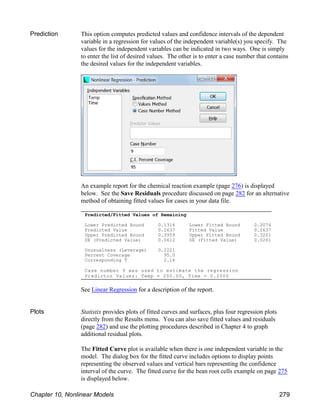 Predicted/Fitted Values of Remaining
Lower Predicted Bound 0.1316 Lower Fitted Bound 0.2074
Predicted Value 0.2637 Fitted Value 0.2637
Upper Predicted Bound 0.3959 Upper Fitted Bound 0.3201
SE (Predicted Value) 0.0612 SE (Fitted Value) 0.0261
Unusualness (Leverage) 0.2221
Percent Coverage 95.0
Corresponding T 2.16
Case number 9 was used to estimate the regression
Predictor Values: Temp = 200.00, Time = 0.2000
Prediction This option computes predicted values and confidence intervals of the dependent
variable in a regression for values of the independent variable(s) you specify. The
values for the independent variables can be indicated in two ways. One is simply
to enter the list of desired values. The other is to enter a case number that contains
the desired values for the independent variables.
An example report for the chemical reaction example (page 276) is displayed
below. See the Save Residuals procedure discussed on page 282 for an alternative
method of obtaining fitted values for cases in your data file.
See Linear Regression for a description of the report.
Plots Statistix provides plots of fitted curves and surfaces, plus four regression plots
directly from the Results menu. You can also save fitted values and residuals
(page 282) and use the plotting procedures described in Chapter 4 to graph
additional residual plots.
The Fitted Curve plot is available when there is one independent variable in the
model. The dialog box for the fitted curve includes options to display points
representing the observed values and vertical bars representing the confidence
interval of the curve. The fitted curve for the bean root cells example on page 275
is displayed below.
Chapter 10, Nonlinear Models 279
 