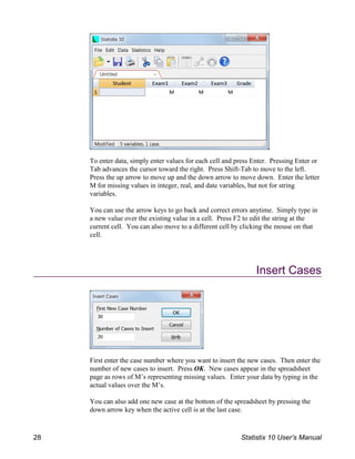 To enter data, simply enter values for each cell and press Enter. Pressing Enter or
Tab advances the cursor toward the right. Press Shift-Tab to move to the left.
Press the up arrow to move up and the down arrow to move down. Enter the letter
M for missing values in integer, real, and date variables, but not for string
variables.
You can use the arrow keys to go back and correct errors anytime. Simply type in
a new value over the existing value in a cell. Press F2 to edit the string at the
current cell. You can also move to a different cell by clicking the mouse on that
cell.
Insert Cases
First enter the case number where you want to insert the new cases. Then enter the
number of new cases to insert. Press OK. New cases appear in the spreadsheet
page as rows of M’s representing missing values. Enter your data by typing in the
actual values over the M’s.
You can also add one new case at the bottom of the spreadsheet by pressing the
down arrow key when the active cell is at the last case.
28 Statistix 10 User’s Manual
 