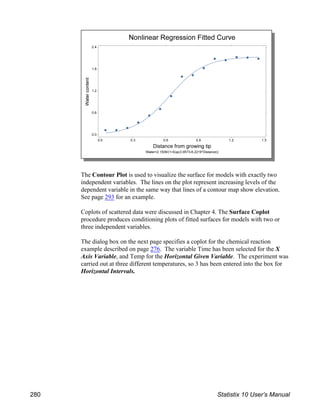 The Contour Plot is used to visualize the surface for models with exactly two
independent variables. The lines on the plot represent increasing levels of the
dependent variable in the same way that lines of a contour map show elevation.
See page 293 for an example.
Coplots of scattered data were discussed in Chapter 4. The Surface Coplot
procedure produces conditioning plots of fitted surfaces for models with two or
three independent variables.
The dialog box on the next page specifies a coplot for the chemical reaction
example described on page 276. The variable Time has been selected for the X
Axis Variable, and Temp for the Horizontal Given Variable. The experiment was
carried out at three different temperatures, so 3 has been entered into the box for
Horizontal Intervals.
280 Statistix 10 User’s Manual
 