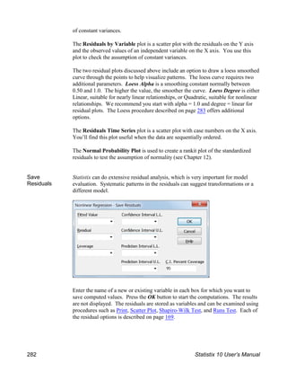 of constant variances.
The Residuals by Variable plot is a scatter plot with the residuals on the Y axis
and the observed values of an independent variable on the X axis. You use this
plot to check the assumption of constant variances.
The two residual plots discussed above include an option to draw a loess smoothed
curve through the points to help visualize patterns. The loess curve requires two
additional parameters. Loess Alpha is a smoothing constant normally between
0.50 and 1.0. The higher the value, the smoother the curve. Loess Degree is either
Linear, suitable for nearly linear relationships, or Quadratic, suitable for nonlinear
relationships. We recommend you start with alpha = 1.0 and degree = linear for
residual plots. The Loess procedure described on page 283 offers additional
options.
The Residuals Time Series plot is a scatter plot with case numbers on the X axis.
You’ll find this plot useful when the data are sequentially ordered.
The Normal Probability Plot is used to create a rankit plot of the standardized
residuals to test the assumption of normality (see Chapter 12).
Save
Residuals
Statistix can do extensive residual analysis, which is very important for model
evaluation. Systematic patterns in the residuals can suggest transformations or a
different model.
Enter the name of a new or existing variable in each box for which you want to
save computed values. Press the OK button to start the computations. The results
are not displayed. The residuals are stored as variables and can be examined using
procedures such as Print, Scatter Plot, Shapiro-Wilk Test, and Runs Test. Each of
the residual options is described on page 169.
282 Statistix 10 User’s Manual
 