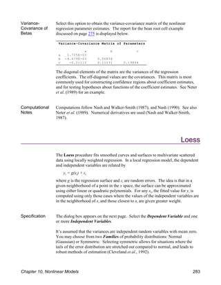 Variance-Covariance Matrix of Parameters
a b c
a 1.725E-03
b -4.679E-03 0.06858
c -0.01110 0.11131 0.19894
Variance-
Covariance of
Betas
Select this option to obtain the variance-covariance matrix of the nonlinear
regression parameter estimates. The report for the bean root cell example
discussed on page 275 is displayed below.
The diagonal elements of the matrix are the variances of the regression
coefficients. The off-diagonal values are the covariances. This matrix is most
commonly used for constructing confidence regions about coefficient estimates,
and for testing hypotheses about functions of the coefficient estimates. See Neter
et al. (1989) for an example.
Computational
Notes
Computations follow Nash and Walker-Smith (1987), and Nash (1990). See also
Neter et al. (1989). Numerical derivatives are used (Nash and Walker-Smith,
1987).
Loess
The Loess procedure fits smoothed curves and surfaces to multivariate scattered
data using locally weighted regression. In a local regression model, the dependent
and independent variables are related by
i i i
y = g(x ) + ε
i
where g is the regression surface and ε are random errors. The idea is that in a
given neighborhood of a point in the x space, the surface can be approximated
i i
using either linear or quadratic polynomials. For any x , the fitted value for y is
computed using only those cases where the values of the independent variables are
i i
in the neighborhood of x and those closest to x are given greater weight.
Specification The dialog box appears on the next page. Select the Dependent Variable and one
or more Independent Variables.
It’s assumed that the variances are independent random variables with mean zero.
You may choose from two Families of probability distributions: Normal
(Gaussian) or Symmetric. Selecting symmetric allows for situations where the
tails of the error distribution are stretched out compared to normal, and leads to
robust methods of estimation (Cleveland et al., 1992).
Chapter 10, Nonlinear Models 283
 
