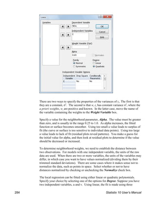 i
There are two ways to specify the properties of the variances of ε . The first is that
i i
they are a constant, σ . The second is that w ε has constant variance σ , where the
2 2
i
a priori weights, w are positive and known. In the latter case, move the name of
the variable containing the weights to the Weight Variable box.
Specify a value for the neighborhood parameter, Alpha. The value must be greater
than zero, and is usually in the range 0.25 to 1.0. As alpha increases, the fitted
function or surface becomes smoother. Using too small a value leads to surplus of
fit (the curve or surface is too sensitive to individual data points). Using too large
a value leads to lack of fit (residual plots reveal patterns). You make a guess for
the initial value for alpha, and then look at residual plots to determine if the value
should be decreased or increased.
To determine neighborhood weights, we need to establish the distance between
two observations. For models with one independent variable, the units of the raw
data are used. When there are two or more variables, the units of the variables may
differ, in which case you want to have values normalized (dividing them by their
trimmed standard deviations). There are some cases where it makes sense not to
normalize the data, such as points in space. Select whether or not to have
distances normalized by checking or unchecking the Normalize check box.
The local regression can be fitted using either linear or quadratic polynomials.
Specify your choice by selecting one of the options for Degree. Suppose you have
two independent variables, u and v. Using linear, the fit is made using three
284 Statistix 10 User’s Manual
 