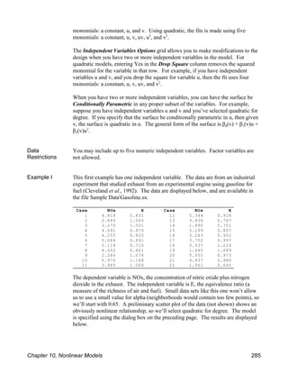 Case NOx E Case NOx E
1 4.818 0.831 12 5.344 0.928
2 2.849 1.045 13 3.834 0.767
3 3.275 1.021 14 1.990 0.701
4 4.691 0.970 15 5.199 0.807
5 4.255 0.825 16 5.283 0.902
6 5.064 0.891 17 3.752 0.997
7 2.118 0.710 18 0.537 1.224
8 4.602 0.801 19 1.640 1.089
9 2.286 1.074 20 5.055 0.973
10 0.970 1.148 21 4.937 0.980
11 3.965 1.000 22 1.561 0.665
monomials: a constant, u, and v. Using quadratic, the fits is made using five
monomials: a constant, u, v, uv, u , and v .
2 2
The Independent Variables Options grid allows you to make modifications to the
design when you have two or more independent variables in the model. For
quadratic models, entering Yes in the Drop Square column removes the squared
monomial for the variable in that row. For example, if you have independent
variables u and v, and you drop the square for variable u, then the fit uses four
monomials: a constant, u, v, uv, and v .
2
When you have two or more independent variables, you can have the surface be
Conditionally Parametric in any proper subset of the variables. For example,
suppose you have independent variables u and v and you’ve selected quadratic for
degree. If you specify that the surface be conditionally parametric in u, then given
0 1
v, the surface is quadratic in u. The general form of the surface is β (v) + β (v)u +
2
β (v)u .
2
Data
Restrictions
You may include up to five numeric independent variables. Factor variables are
not allowed.
Example I This first example has one independent variable. The data are from an industrial
experiment that studied exhaust from an experimental engine using gasoline for
fuel (Cleveland et al., 1992). The data are displayed below, and are available in
the file Sample DataGasoline.sx.
The dependent variable is NOx, the concentration of nitric oxide plus nitrogen
dioxide in the exhaust. The independent variable is E, the equivalence ratio (a
measure of the richness of air and fuel). Small data sets like this one won’t allow
us to use a small value for alpha (neighborhoods would contain too few points), so
we’ll start with 0.65. A preliminary scatter plot of the data (not shown) shows an
obviously nonlinear relationship, so we’ll select quadratic for degree. The model
is specified using the dialog box on the preceding page. The results are displayed
below.
Chapter 10, Nonlinear Models 285
 