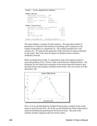 Loess - Local Regression Models
Model Design
Dependent Variable: NOx
Independent Variable: E
Alpha: 0.65
Error Dist. Family: Normal
Degree: Quadratic
Model Statistics
Equivalent Number of Parameters 5.7
Residual Standard Error 0.3404
R² 0.9643
Delta 1 15.5
Delta 2 15.2
Rho (look-up DF) 15.8
Cases Included 22 Missing Cases 0
The report displays a number of model statistics. The equivalent number of
parameters is a measure of the amount of smoothing, and is analogous to the
number of parameters in a parametric fit. The residual standard error is the
estimate of σ. R expresses the proportion of the total sums of squares explained
2
by the model. Rho is the value for degrees of freedom used to construct
confidence intervals.
Before accepting these results, it’s important to look at the diagnostic plots to
assess the goodness of fit. First let’s look at the fitted curve displayed below. The
dialog box for the Fitted Curve procedure on the results menu has options to plot
the observations and to display confidence interval bars. The curve seems to fit the
data points well.
Next, we’ll use the Residuals by Variable Plot procedure available on the results
menu to check for lack of fit. We’ll also use the Residuals by Fitted Values plot to
check the distributional specifications for the error terms. The scale of the
residuals shouldn’t depend on the level of the surface.
286 Statistix 10 User’s Manual
 