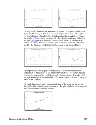 To help identify dependencies, a loess curve (alpha = 1.0, degree = quadratic) has
been added to each plot. No effect appears to be present in either of these plots, so
we conclude that a value of 0.65 for alpha hasn’t introduced lack of fit. To check
for surplus of fit, we can try increasing the value of alpha (refer to the dialog box
on page 284, 284) from 0.65 to 1.0. The equivalent number of parameters is
reduced to 3.5 and the residual standard error is increased to 0.5150 for the new
model. The diagnostic residual plots for the second fit are displayed below.
These plots show strong signals in the residuals. The plot on the left shows a
dependency of the residuals on the independent variable E. The plot on the right
shows a dependency of the residuals on the level of the surface. The value of 1.0
for alpha is too high: It introduces lack of fit. So let’s return to the first fit using the
value of 0.65 for alpha.
To check the assumption of a normal distribution of the errors, use the Normal
Probability Plot available on the results menu. The plot, displayed below, suggests
that the normal specification is justified.
Chapter 10, Nonlinear Models 287
 