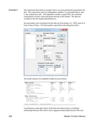 Model Design Model 1 Model 2 Model 3
Dependent Variable: NOx NOx NOx
Independent Variables: C E C E C E
Alpha: 0.25 0.25 0.5
Error Dist. Family: Normal Normal Normal
Degree: Quadratic Quadratic Quadratic
Normalize: Yes Yes Yes
Drop Square: C C C
Conditionally Parametric: C C
Model Statistics
Equivalent Number of Parameters 20.0 20.2 10.3
Residual Standard Error 0.1728 0.1770 0.1841
R-Squared 0.9840 0.9822 0.9770
Rho (look-up DF) 62.8 64.5 76.3
Cases Included 88 Missing Cases 0
Example II The experiment described in example I above was also performed using ethanol for
fuel. This experiment used two independent variables: E as described above, and
C, the compression ratio. The dependent variable is again NOx, the combined
concentration of nitric oxide and nitrous dioxide in the exhaust. The data are
available in the file Sample DataEthanol.sx.
Several models were considered for this data set (Cleveland et al., 1992), and we’ll
look at three of them. The final model is specified in the dialog box below.
The model statistics for candidate models are given below.
A preliminary scatter plot matrix of the data (not shown) shows a nonlinear
relationship between NOx and E, but no apparent relationship between NOx and
288 Statistix 10 User’s Manual
 
