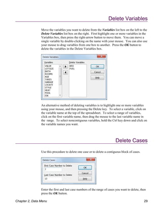Delete Variables
Move the variables you want to delete from the Variables list box on the left to the
Delete Variables list box on the right. First highlight one or more variables in the
Variables box, then press the right-arrow button to move them. You can move a
single variable by double-clicking on the name with your mouse. You can also use
your mouse to drag variables from one box to another. Press the OK button to
delete the variables in the Delete Variables box.
An alternative method of deleting variables is to highlight one or more variables
using your mouse, and then pressing the Delete key. To select a variable, click on
the variable name at the top of the spreadsheet. To select a range of variables,
click on the first variable name, then drag the mouse to the last variable name in
the range. To select noncontiguous variables, hold the Ctrl key down and click on
the variable names you want.
Delete Cases
Use this procedure to delete one case or to delete a contiguous block of cases.
Enter the first and last case numbers of the range of cases you want to delete, then
press the OK button.
Chapter 2, Data Menu 29
 