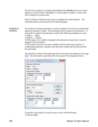 Once the loess analysis is computed and displayed, the Results menu icon, which
appears as a shovel (think “dig-deeper”), on the toolbar is enabled. Click on the
icon to display the results menu.
Select Coefficient Table from the menu to redisplay the model statistics. The
remaining options are discussed on the following pages.
Analysis of
Variance
The analysis of variance procedure is used to compute an F test to test a null model
against an alternative model. The null model must be nested in the alternative. A
null model is nested in the alternative model if the following conditions are true:
null alt
1) alpha $ alpha
null alt
2) degree # degree
3) If the square of a variable is dropped in the alternative model, then is must be
dropped in the null model.
4) The models must have the same variables with the following exception: A
conditionally parametric variable in the alternative model may be removed from
the null model.
The alternative model is the model specified in the main loess dialog box (see page
288). The null model is specified in the lower panel of the dialog box below.
To specify a null model, you must do one or more of the following:
1) Increase alpha.
290 Statistix 10 User’s Manual
 