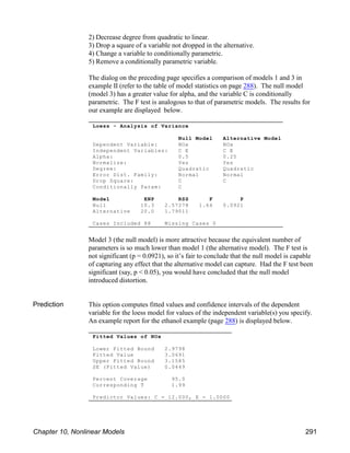 Loess - Analysis of Variance
Null Model Alternative Model
Dependent Variable: NOx NOx
Independent Variables: C E C E
Alpha: 0.5 0.25
Normalize: Yes Yes
Degree: Quadratic Quadratic
Error Dist. Family: Normal Normal
Drop Square: C C
Conditionally Param: C
Model ENP RSS F P
Null 10.3 2.57278 1.64 0.0921
Alternative 20.0 1.79011
Cases Included 88 Missing Cases 0
Fitted Values of NOx
Lower Fitted Bound 2.9798
Fitted Value 3.0691
Upper Fitted Bound 3.1585
SE (Fitted Value) 0.0449
Percent Coverage 95.0
Corresponding T 1.99
Predictor Values: C = 12.000, E = 1.0000
2) Decrease degree from quadratic to linear.
3) Drop a square of a variable not dropped in the alternative.
4) Change a variable to conditionally parametric.
5) Remove a conditionally parametric variable.
The dialog on the preceding page specifies a comparison of models 1 and 3 in
example II (refer to the table of model statistics on page 288). The null model
(model 3) has a greater value for alpha, and the variable C is conditionally
parametric. The F test is analogous to that of parametric models. The results for
our example are displayed below.
Model 3 (the null model) is more attractive because the equivalent number of
parameters is so much lower than model 1 (the alternative model). The F test is
not significant (p = 0.0921), so it’s fair to conclude that the null model is capable
of capturing any effect that the alternative model can capture. Had the F test been
significant (say, p < 0.05), you would have concluded that the null model
introduced distortion.
Prediction This option computes fitted values and confidence intervals of the dependent
variable for the loess model for values of the independent variable(s) you specify.
An example report for the ethanol example (page 288) is displayed below.
Chapter 10, Nonlinear Models 291
 
