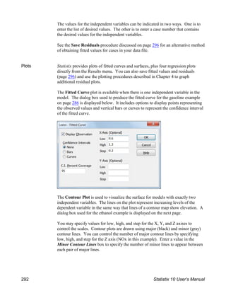 The values for the independent variables can be indicated in two ways. One is to
enter the list of desired values. The other is to enter a case number that contains
the desired values for the independent variables.
See the Save Residuals procedure discussed on page 296 for an alternative method
of obtaining fitted values for cases in your data file.
Plots Statistix provides plots of fitted curves and surfaces, plus four regression plots
directly from the Results menu. You can also save fitted values and residuals
(page 296) and use the plotting procedures described in Chapter 4 to graph
additional residual plots.
The Fitted Curve plot is available when there is one independent variable in the
model. The dialog box used to produce the fitted curve for the gasoline example
on page 286 is displayed below. It includes options to display points representing
the observed values and vertical bars or curves to represent the confidence interval
of the fitted curve.
The Contour Plot is used to visualize the surface for models with exactly two
independent variables. The lines on the plot represent increasing levels of the
dependent variable in the same way that lines of a contour map show elevation. A
dialog box used for the ethanol example is displayed on the next page.
You may specify values for low, high, and step for the X, Y, and Z axises to
control the scales. Contour plots are drawn using major (black) and minor (gray)
contour lines. You can control the number of major contour lines by specifying
low, high, and step for the Z axis (NOx in this example). Enter a value in the
Minor Contour Lines box to specify the number of minor lines to appear between
each pair of major lines.
292 Statistix 10 User’s Manual
 
