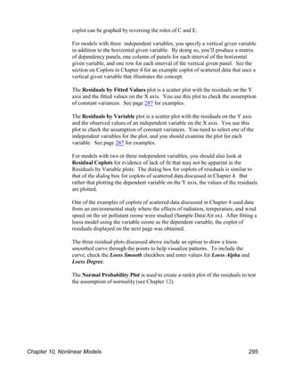 coplot can be graphed by reversing the roles of C and E.
For models with three independent variables, you specify a vertical given variable
in addition to the horizontal given variable. By doing so, you’ll produce a matrix
of dependency panels, one column of panels for each interval of the horizontal
given variable, and one row for each interval of the vertical given panel. See the
section on Coplots in Chapter 4 for an example coplot of scattered data that uses a
vertical given variable that illustrates the concept.
The Residuals by Fitted Values plot is a scatter plot with the residuals on the Y
axis and the fitted values on the X axis. You use this plot to check the assumption
of constant variances. See page 287 for examples.
The Residuals by Variable plot is a scatter plot with the residuals on the Y axis
and the observed values of an independent variable on the X axis. You use this
plot to check the assumption of constant variances. You need to select one of the
independent variables for the plot, and you should examine the plot for each
variable. See page 287 for examples.
For models with two or three independent variables, you should also look at
Residual Coplots for evidence of lack of fit that may not be apparent in the
Residuals by Variable plots. The dialog box for coplots of residuals is similar to
that of the dialog box for coplots of scattered data discussed in Chapter 4. But
rather that plotting the dependent variable on the Y axis, the values of the residuals
are plotted.
One of the examples of coplots of scattered data discussed in Chapter 4 used data
from an environmental study where the effects of radiation, temperature, and wind
speed on the air pollutant ozone were studied (Sample DataAir.sx). After fitting a
loess model using the variable ozone as the dependent variable, the coplot of
residuals displayed on the next page was obtained.
The three residual plots discussed above include an option to draw a loess
smoothed curve through the points to help visualize patterns. To include the
curve, check the Loess Smooth checkbox and enter values for Loess Alpha and
Loess Degree.
The Normal Probability Plot is used to create a rankit plot of the residuals to test
the assumption of normality (see Chapter 12).
Chapter 10, Nonlinear Models 295
 