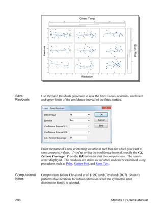 Save
Residuals
Use the Save Residuals procedure to save the fitted values, residuals, and lower
and upper limits of the confidence interval of the fitted surface.
Enter the name of a new or existing variable in each box for which you want to
save computed values. If you’re saving the confidence interval, specify the C.I.
Percent Coverage. Press the OK button to start the computations. The results
aren’t displayed. The residuals are stored as variables and can be examined using
procedures such as Print, Scatter Plot, and Runs Test.
Computational
Notes
Computations follow Cleveland et al. (1992) and Cleveland (2007). Statistix
performs five iterations for robust estimation when the symmetric error
distribution family is selected.
296 Statistix 10 User’s Manual
 