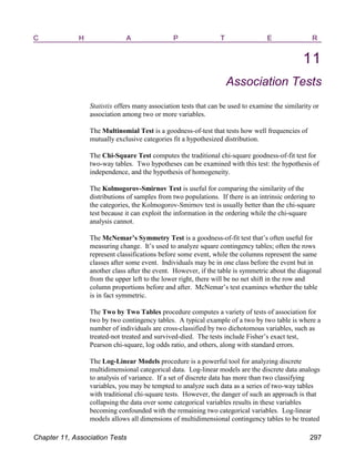 C H A P T E R
11
Association Tests
Statistix offers many association tests that can be used to examine the similarity or
association among two or more variables.
The Multinomial Test is a goodness-of-test that tests how well frequencies of
mutually exclusive categories fit a hypothesized distribution.
The Chi-Square Test computes the traditional chi-square goodness-of-fit test for
two-way tables. Two hypotheses can be examined with this test: the hypothesis of
independence, and the hypothesis of homogeneity.
The Kolmogorov-Smirnov Test is useful for comparing the similarity of the
distributions of samples from two populations. If there is an intrinsic ordering to
the categories, the Kolmogorov-Smirnov test is usually better than the chi-square
test because it can exploit the information in the ordering while the chi-square
analysis cannot.
The McNemar’s Symmetry Test is a goodness-of-fit test that’s often useful for
measuring change. It’s used to analyze square contingency tables; often the rows
represent classifications before some event, while the columns represent the same
classes after some event. Individuals may be in one class before the event but in
another class after the event. However, if the table is symmetric about the diagonal
from the upper left to the lower right, there will be no net shift in the row and
column proportions before and after. McNemar’s test examines whether the table
is in fact symmetric.
The Two by Two Tables procedure computes a variety of tests of association for
two by two contingency tables. A typical example of a two by two table is where a
number of individuals are cross-classified by two dichotomous variables, such as
treated-not treated and survived-died. The tests include Fisher’s exact test,
Pearson chi-square, log odds ratio, and others, along with standard errors.
The Log-Linear Models procedure is a powerful tool for analyzing discrete
multidimensional categorical data. Log-linear models are the discrete data analogs
to analysis of variance. If a set of discrete data has more than two classifying
variables, you may be tempted to analyze such data as a series of two-way tables
with traditional chi-square tests. However, the danger of such an approach is that
collapsing the data over some categorical variables results in these variables
becoming confounded with the remaining two categorical variables. Log-linear
models allows all dimensions of multidimensional contingency tables to be treated
Chapter 11, Association Tests 297
 