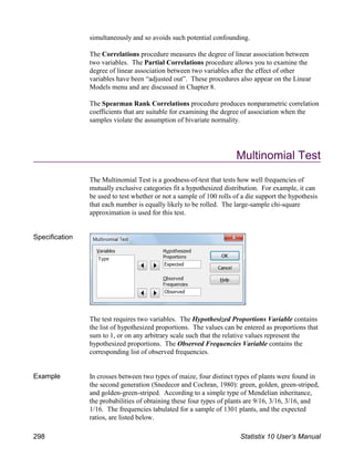simultaneously and so avoids such potential confounding.
The Correlations procedure measures the degree of linear association between
two variables. The Partial Correlations procedure allows you to examine the
degree of linear association between two variables after the effect of other
variables have been “adjusted out”. These procedures also appear on the Linear
Models menu and are discussed in Chapter 8.
The Spearman Rank Correlations procedure produces nonparametric correlation
coefficients that are suitable for examining the degree of association when the
samples violate the assumption of bivariate normality.
Multinomial Test
The Multinomial Test is a goodness-of-test that tests how well frequencies of
mutually exclusive categories fit a hypothesized distribution. For example, it can
be used to test whether or not a sample of 100 rolls of a die support the hypothesis
that each number is equally likely to be rolled. The large-sample chi-square
approximation is used for this test.
Specification
The test requires two variables. The Hypothesized Proportions Variable contains
the list of hypothesized proportions. The values can be entered as proportions that
sum to 1, or on any arbitrary scale such that the relative values represent the
hypothesized proportions. The Observed Frequencies Variable contains the
corresponding list of observed frequencies.
Example In crosses between two types of maize, four distinct types of plants were found in
the second generation (Snedecor and Cochran, 1980): green, golden, green-striped,
and golden-green-striped. According to a simple type of Mendelian inheritance,
the probabilities of obtaining these four types of plants are 9/16, 3/16, 3/16, and
1/16. The frequencies tabulated for a sample of 1301 plants, and the expected
ratios, are listed below.
298 Statistix 10 User’s Manual
 