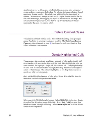 An alternative way to delete cases is to highlight one or more cases using your
mouse, and then pressing the Delete key. To select a single case, click on the cell
containing the case number. The whole case is highlighted to show that it’s
selected. You can select a range of cases by clicking on the case number for the
first case in the range, and dragging the mouse to the last case in the range. You
can select noncontiguous cases, hold the Ctrl key down and click on the case
numbers for the cases you want to select.
Delete Omitted Cases
You can also delete all omitted cases. This method of deleting cases gives you
greater flexibility in selecting which cases to delete. The Omit/Select/Restore
Cases procedure discussed on page 41 can be used to omit cases based on data
values rather than case numbers.
Delete Highlighted Cells
This procedure lets you delete an arbitrary rectangle of cells, and optionally shift
the remaining cells up or to the right to fill the void. First highlight the cells you
want to delete. To highlight a single cell, click on that cell. To highlight a range
of cells, click on one corner of the rectangle, then drag the mouse to the opposite
corner of the rectangle. The cells are highlighted as you drag the mouse so it’s
easy to see what you’ve selected.
Once you’ve highlighted a range of cells, select Delete Selected Cells from the
Data menu, and the dialog box shown below.
Select one of the Shift Cells radio buttons. Select Shift Cells Left to have data to
the right of the deleted rectangle shifted left. Select Shift Cell Up to have data
below the deleted rectangle shifted up. Select Don’t Shift Cells to fill the deleted
cells with missing values.
30 Statistix 10 User’s Manual
 