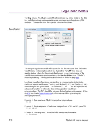 Log-Linear Models
The Log-Linear Models procedure fits a hierarchical log-linear model to the data
in a multidimensional contingency table and computes several goodness-of-fit
statistics. You can also save the expected values and residuals.
Specification
The analysis requires a variable which contains the discrete count data. Move the
variable name containing this data to the Dependent Variable box. You can
specify starting values for the estimated cell counts by moving the name of the
variable that contains the starting values to the Starting Values box. This isn’t
necessary normally. Starting values are discussed in detail on page 313.
Log-linear model configurations are specified in a manner quite similar to the
traditional approach of Bishop, Fienberg, and Holland (1975) and Fienberg (1980).
Some examples are given below. The variables X1, X2, …, and XN represent the
categorical variables by which the data in the dependent variable are
cross-classified. The Xi’s should be integers; decimal values are truncated. (Hint:
the Cat function in Transformations is often very useful for generating the
classifying variables.)
Example 1: Two-way table. Model for complete independence.
X1 X2
Example 2: Three-way table. Conditional independence of X1 and X2 given X3.
X1(X3 X2(X3
Example 3: Four-way table. Model includes a three-way interaction.
X1 X2(X3(X4
310 Statistix 10 User’s Manual
 