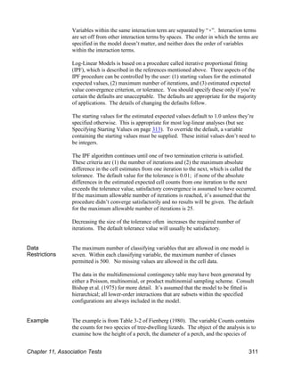 Variables within the same interaction term are separated by “(”. Interaction terms
are set off from other interaction terms by spaces. The order in which the terms are
specified in the model doesn’t matter, and neither does the order of variables
within the interaction terms.
Log-Linear Models is based on a procedure called iterative proportional fitting
(IPF), which is described in the references mentioned above. Three aspects of the
IPF procedure can be controlled by the user: (1) starting values for the estimated
expected values, (2) maximum number of iterations, and (3) estimated expected
value convergence criterion, or tolerance. You should specify these only if you’re
certain the defaults are unacceptable. The defaults are appropriate for the majority
of applications. The details of changing the defaults follow.
The starting values for the estimated expected values default to 1.0 unless they’re
specified otherwise. This is appropriate for most log-linear analyses (but see
Specifying Starting Values on page 313). To override the default, a variable
containing the starting values must be supplied. These initial values don’t need to
be integers.
The IPF algorithm continues until one of two termination criteria is satisfied.
These criteria are (1) the number of iterations and (2) the maximum absolute
difference in the cell estimates from one iteration to the next, which is called the
tolerance. The default value for the tolerance is 0.01; if none of the absolute
differences in the estimated expected cell counts from one iteration to the next
exceeds the tolerance value, satisfactory convergence is assumed to have occurred.
If the maximum allowable number of iterations is reached, it’s assumed that the
procedure didn’t converge satisfactorily and no results will be given. The default
for the maximum allowable number of iterations is 25.
Decreasing the size of the tolerance often increases the required number of
iterations. The default tolerance value will usually be satisfactory.
Data
Restrictions
The maximum number of classifying variables that are allowed in one model is
seven. Within each classifying variable, the maximum number of classes
permitted is 500. No missing values are allowed in the cell data.
The data in the multidimensional contingency table may have been generated by
either a Poisson, multinomial, or product multinomial sampling scheme. Consult
Bishop et al. (1975) for more detail. It’s assumed that the model to be fitted is
hierarchical; all lower-order interactions that are subsets within the specified
configurations are always included in the model.
Example The example is from Table 3-2 of Fienberg (1980). The variable Counts contains
the counts for two species of tree-dwelling lizards. The object of the analysis is to
examine how the height of a perch, the diameter of a perch, and the species of
Chapter 11, Association Tests 311
 