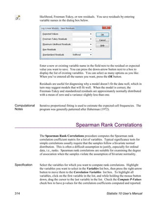 likelihood, Freeman-Tukey, or raw residuals. You save residuals by entering
variable names in the dialog box below.
Enter a new or existing variable name in the field next to the residual or expected
value you want to save. You can press the down-arrow button next to a box to
display the list of existing variables. You can select as many options as you like.
When you’ve entered all the names you want, press the OK button.
Residuals are useful for diagnosing why a model doesn’t fit the data well, which in
turn may suggest models that will fit well. When the model is correct, the
Freeman-Tukey and standardized residuals are approximately normally distributed
with a mean of zero and a variance slightly less than one.
Computational
Notes
Iterative proportional fitting is used to estimate the expected cell frequencies. The
program was generally patterned after Haberman (1972).
Spearman Rank Correlations
The Spearman Rank Correlations procedure computes the Spearman rank
correlation coefficient matrix for a list of variables. Typical significance tests for
simple correlations usually require that the samples follow a bivariate normal
distribution. This is often a difficult assumption to justify, especially for ordinal
data, i.e., ranks. Spearman rank correlations are suitable for examining the degree
of association when the samples violate the assumption of bivariate normality.
Specification Select the variables for which you want to compute rank correlations. Highlight
the variables you want to select in the Variables list box, then press the right-arrow
button to move them to the Correlation Variables list box. To highlight all
variables, click on the first variable in the list, and while holding the mouse button
down, drag the cursor to the last variable in the list. Check the Compute P-Values
check box to have p-values for the correlation coefficients computed and reported.
314 Statistix 10 User’s Manual
 