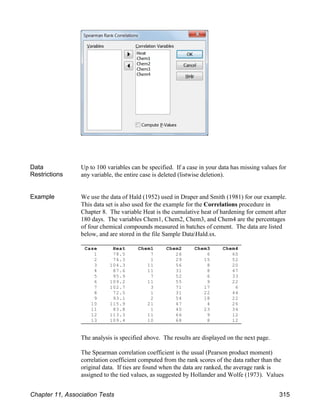 Case Heat Chem1 Chem2 Chem3 Chem4
1 78.5 7 26 6 60
2 74.3 1 29 15 52
3 104.3 11 56 8 20
4 87.6 11 31 8 47
5 95.9 7 52 6 33
6 109.2 11 55 9 22
7 102.7 3 71 17 6
8 72.5 1 31 22 44
9 93.1 2 54 18 22
10 115.9 21 47 4 26
11 83.8 1 40 23 34
12 113.3 11 66 9 12
13 109.4 10 68 8 12
Data
Restrictions
Up to 100 variables can be specified. If a case in your data has missing values for
any variable, the entire case is deleted (listwise deletion).
Example We use the data of Hald (1952) used in Draper and Smith (1981) for our example.
This data set is also used for the example for the Correlations procedure in
Chapter 8. The variable Heat is the cumulative heat of hardening for cement after
180 days. The variables Chem1, Chem2, Chem3, and Chem4 are the percentages
of four chemical compounds measured in batches of cement. The data are listed
below, and are stored in the file Sample DataHald.sx.
The analysis is specified above. The results are displayed on the next page.
The Spearman correlation coefficient is the usual (Pearson product moment)
correlation coefficient computed from the rank scores of the data rather than the
original data. If ties are found when the data are ranked, the average rank is
assigned to the tied values, as suggested by Hollander and Wolfe (1973). Values
Chapter 11, Association Tests 315
 