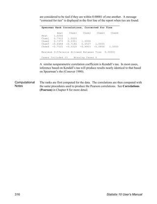 Spearman Rank Correlations, Corrected for Ties
Heat Chem1 Chem2 Chem3 Chem4
Heat 1.0000
Chem1 0.7912 1.0000
Chem2 0.7373 0.3301 1.0000
Chem3 -0.4488 -0.7186 0.0527 1.0000
Chem4 -0.7521 -0.3320 -0.9903 -0.0806 1.0000
Maximum Difference Allowed Between Ties 0.00001
Cases Included 13 Missing Cases 0
are considered to be tied if they are within 0.00001 of one another. A message
“corrected for ties” is displayed in the first line of the report when ties are found.
A similar nonparametric correlation coefficient is Kendall’s tau. In most cases,
inference based on Kendall’s tau will produce results nearly identical to that based
on Spearman’s rho (Conover 1980).
Computational
Notes
The ranks are first computed for the data. The correlations are then computed with
the same procedures used to produce the Pearson correlations. See Correlations
(Pearson) in Chapter 8 for more detail.
316 Statistix 10 User’s Manual
 