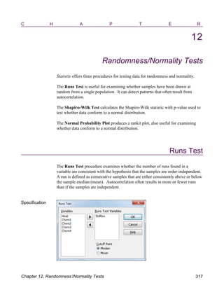 C H A P T E R
12
Randomness/Normality Tests
Statistix offers three procedures for testing data for randomness and normality.
The Runs Test is useful for examining whether samples have been drawn at
random from a single population. It can detect patterns that often result from
autocorrelation.
The Shapiro-Wilk Test calculates the Shapiro-Wilk statistic with p-value used to
test whether data conform to a normal distribution.
The Normal Probability Plot produces a rankit plot, also useful for examining
whether data conform to a normal distribution.
Runs Test
The Runs Test procedure examines whether the number of runs found in a
variable are consistent with the hypothesis that the samples are order-independent.
A run is defined as consecutive samples that are either consistently above or below
the sample median (mean). Autocorrelation often results in more or fewer runs
than if the samples are independent.
Specification
Chapter 12, Randomness’/Normality Tests 317
 