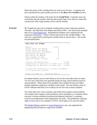 Runs Test for StdRes
Median 0.0553
Values Above the Median 6
Values below the Median 6
Values Tied with the Median 1
Runs Above the Median 4
Runs Below the Median 4
Total Number of Runs 8
Expected Number of Runs 7.0
P-Value, Two-Tailed Test 0.7835
Probability of getting 8 or fewer runs 0.8247
Probability of getting 8 or more runs 0.3918
A value was counted as a tie with the Median
if it was within 0.00001
Cases Included 13 Missing Cases 0
Select the names of the variables that you want to test for runs. A separate runs
test is performed for each variable you move to the Runs Test Variables list box.
Choose either the median or the mean for the Cutoff Point. Using the mean can
work better than the median when the data contain only a few discrete values that
would result with a large number of ties with the median.
Example We’ll apply the runs test to residuals resulting from a linear regression analysis.
The data—the Hald data from Draper and Smith (1981)—are used for the example
data set in Linear Regression. Standardized residuals were computed for the
regression model Heat = Chem1 Chem4 and stored in the variable StdRes. The
runs test is specified by selecting the variable name as shown above. The results
are presented below.
In residual analysis, you’re more likely to see too few runs rather than too many.
Too few runs result from runs generally being too long, which indicates positive
autocorrelation. When observed in residuals, this could be because you didn’t
include important explanatory variables in the model. The one-tailed p-value of
0.8247 indicates that there is no evidence for too few runs in these residuals.
Too many short runs is less common, and results from negative autocorrelation.
An example where negative autocorrelation can be expected is in a situation where
a process is being constantly monitored and adjusted, and there’s a tendency
toward overcompensation when adjustments are made. The probability of getting
eight or more runs in our example is 0.3918, which again is no cause for alarm.
The Durbin-Watson statistic in Linear Regression is also very important for
diagnosing autocorrelation in regression residuals.
318 Statistix 10 User’s Manual
 