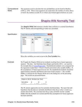 Shapiro-Wilk Normality Test
Variable N W P
StdRes 13 0.9668 0.8541
Computational
Notes
The equations used to calculate the runs probabilities can be found in Bradley
(1968, p. 254). These exact equations are used unless the number of values above
or below the median exceeds 20, in which case normal approximations are used.
Shapiro-Wilk Normality Test
The Shapiro-Wilk Test examines whether data conforms to a normal distribution.
The W statistic and corresponding p-values are calculated.
Specification
Move the variables you want to test to the Test Variables box.
Example We’ll apply the Shapiro-Wilk test to residuals resulting from a linear regression
analysis. The data—the Hald data from Draper and Smith (1981)—are used for
the example data in Linear Regression. Standardized residuals were computed for
the regression model Heat = Chem1 Chem4 and stored in the variable StdRes. If
the assumptions of linear regression are met, the standardized residuals should be
approximately normally distributed with mean 0 and variance 1. The variable
StdRes is selected for the Shapiro-Wilk test in the dialog box on the preceding
page. The results are presented below.
The W statistic approaches one for normally distributed data. We reject the null
hypothesis that the data are normally distributed when the p-value is small (e.g.,
smaller than 0.05). We conclude from the p-value of 0.8541 for the variable
StdRes that the residuals are normal and that this assumption for linear regression
has been satisfied.
Chapter 12, Randomness’/Normality Tests 319
 