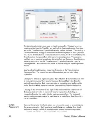 The transformation expression must be typed in manually. You can, however,
move variables from the Variables box and built-in functions from the Functions
box to the Transformation Expression box using various methods. You can drag a
variable of function using your mouse and drop them anywhere in the Expression
box. If you double-click on a variable or function name, it will be inserted into the
Transformation Expression box at the cursor’s current position. You can also
highlight one or more variables in the Variables box and then press the right-arrow
button to insert them into the Transformation Expression box at the cursor’s
current position. You can move the cursor in the box using the arrow keys or the
mouse.
You’re only allowed to enter a single transformation in the Transformation
Expression box. The control has several lines so that you can enter a long
expression.
Once you’ve entered an expression, press the Go button. If Statistix finds an error
in your expression, you’ll see an error message displayed below the Transfor-
mation Expression box. Edit your expression to correct the error and press Go
again. Press the Clear button to erase the contents of the Transformation box.
Clicking on the down-arrow to the right of the Transformations Expression box
displays a drop-down list of previously entered expressions. Selecting an
expression from the list copies it to the main expression box. The history of
transformation expressions you’ve used is saved as part of your data file so they
can be reused later.
Simple
Assignment
Suppose the variable NewVar is a new one you want to create or an existing one
that you want to alter. Such a variable is called a target variable. In a simple
assignment, a target variable is simply equated with an arithmetic expression:
{target variable} = {arithmetical expression}
32 Statistix 10 User’s Manual
 