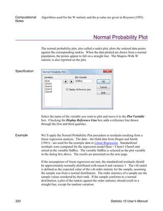 Computational
Notes
Algorithms used for the W statistic and the p-value are given in Royston (1995).
Normal Probability Plot
The normal probability plot, also called a rankit plot, plots the ordered data points
against the corresponding rankits. When the data plotted are drawn from a normal
population, the points appear to fall on a straight line. The Shapiro-Wilk W
statistic is also reported on the plot.
Specification
Select the name of the variable you want to plot and move it to the Plot Variable
box. Checking the Display Reference Line box adds a reference line drawn
through the first and third quartiles.
Example We’ll apply the Normal Probability Plot procedure to residuals resulting from a
linear regression analysis. The data—the Hald data from Draper and Smith
(1981)—are used for the example data in Linear Regression. Standardized
residuals were computed for the regression model Heat = Chem1 Chem4 and
stored in the variable StdRes. The variable StdRes is selected as the plot variable
in the dialog box above. The results are presented on the next page.
If the assumptions of linear regression are met, the standardized residuals should
be approximately normally distributed with mean 0 and variance 1. The i-th rankit
is defined as the expected value of the i-th order statistic for the sample, assuming
the sample was from a normal distribution. The order statistics of a sample are the
sample values reordered by their rank. If the sample conforms to a normal
distribution, a plot of the rankits against the order statistics should result in a
straight line, except for random variation.
320 Statistix 10 User’s Manual
 